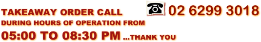 TAKEAWAY ORDER CALL        ￼ 02 6299 3018 DURING HOURS OF OPERATION FROM 05:00 TO 08:30 PM ...THANK YOU 